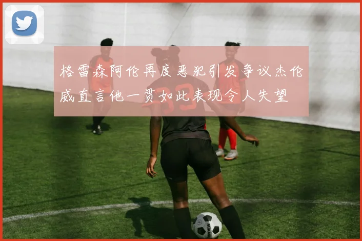 格雷森阿伦再度恶犯引发争议杰伦威直言他一贯如此表现令人失望