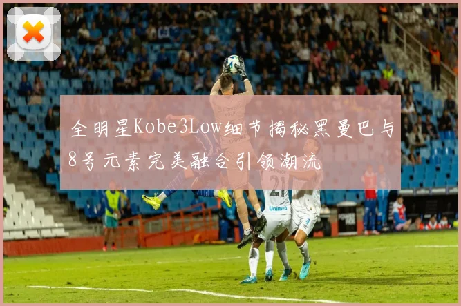 全明星Kobe3Low细节揭秘黑曼巴与8号元素完美融合引领潮流