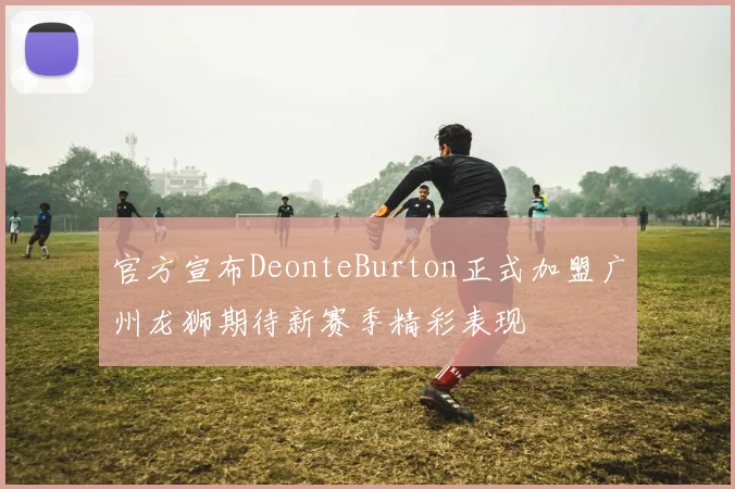 官方宣布DeonteBurton正式加盟广州龙狮期待新赛季精彩表现