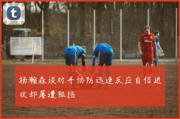 杨瀚森谈对手协防迅速反应自信进攻却屡遭阻挡