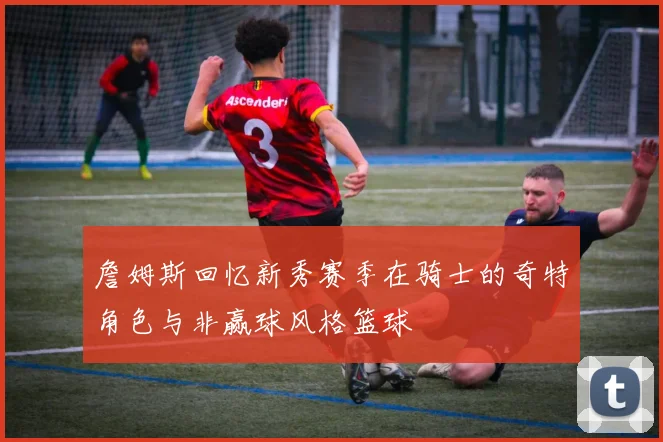 詹姆斯回忆新秀赛季在骑士的奇特角色与非赢球风格篮球