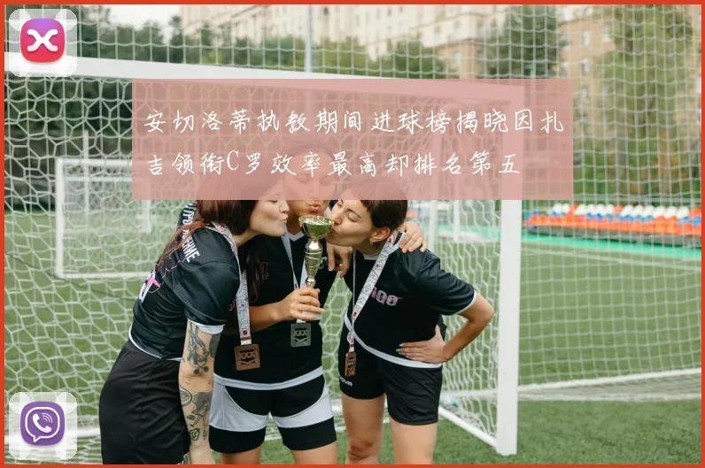 安切洛蒂执教期间进球榜揭晓因扎吉领衔C罗效率最高却排名第五