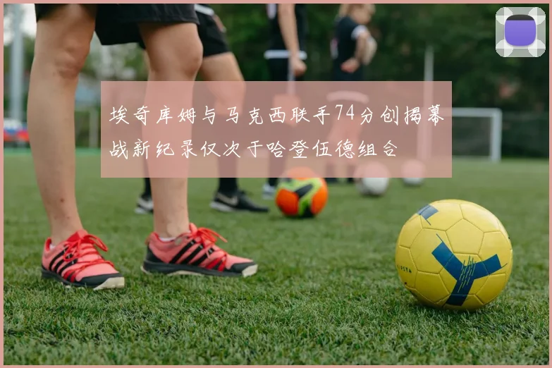 埃奇库姆与马克西联手74分创揭幕战新纪录仅次于哈登伍德组合