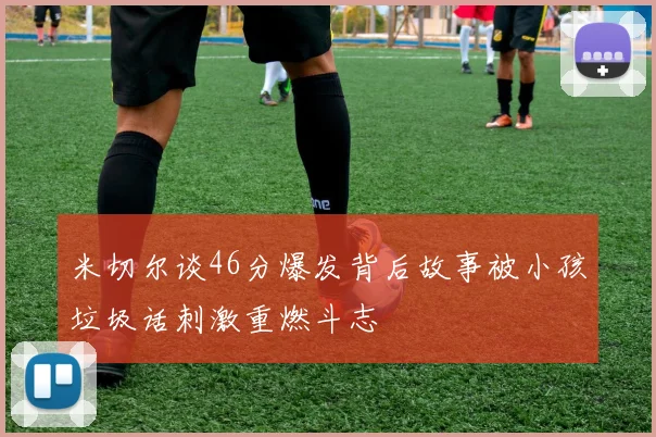 米切尔谈46分爆发背后故事被小孩垃圾话刺激重燃斗志