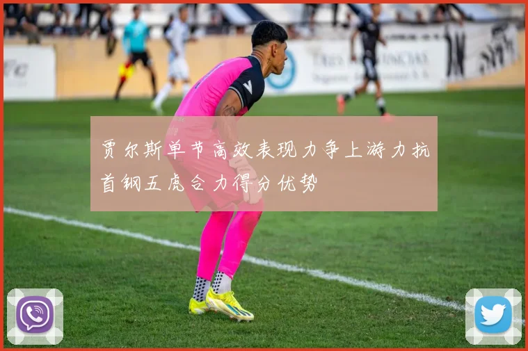 贾尔斯单节高效表现力争上游力抗首钢五虎合力得分优势