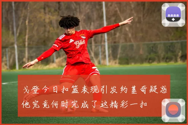 戈登今日扣篮表现引发约基奇疑惑他究竟何时完成了这精彩一扣