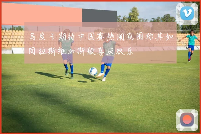 乌度卡期待中国赛热闹氛围称其如同拉斯维加斯般喜庆欢乐