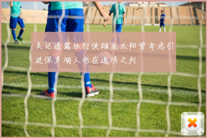 美记透露独行侠雄鹿太阳曾考虑引进保罗湖人也在选项之列