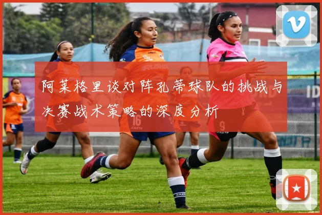 阿莱格里谈对阵孔蒂球队的挑战与决赛战术策略的深度分析