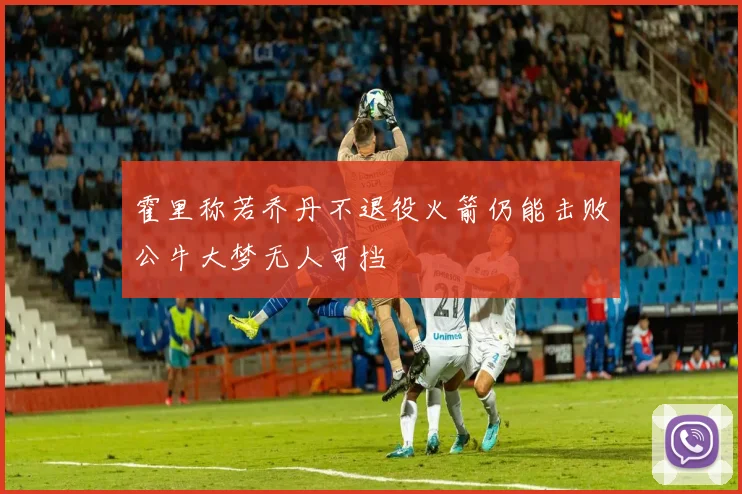 霍里称若乔丹不退役火箭仍能击败公牛大梦无人可挡