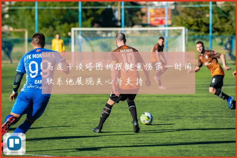 乌度卡谈塔图姆跟腱重伤第一时间联系他展现关心与支持