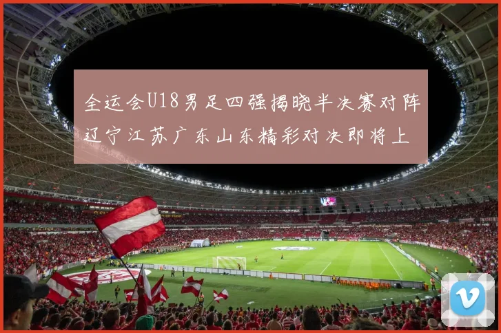 全运会U18男足四强揭晓半决赛对阵辽宁江苏广东山东精彩对决即将上演