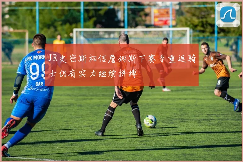 JR史密斯相信詹姆斯下赛季重返骑士仍有实力继续拼搏