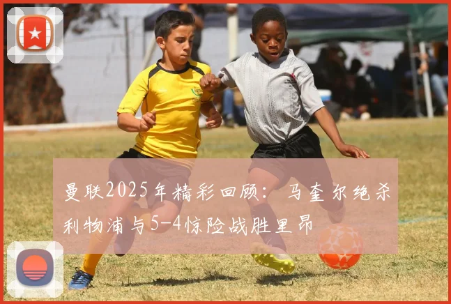 曼联2025年精彩回顾：马奎尔绝杀利物浦与5-4惊险战胜里昂