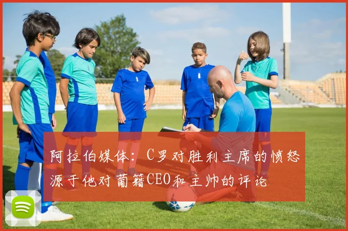 阿拉伯媒体：C罗对胜利主席的愤怒源于他对葡籍CEO和主帅的评论