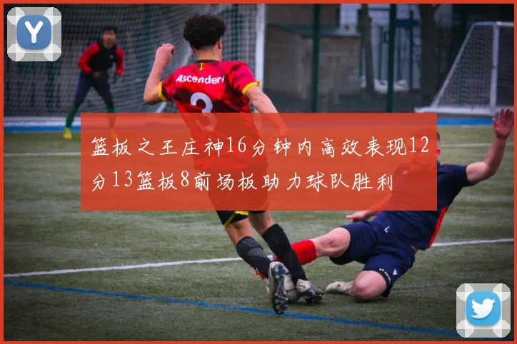 篮板之王庄神16分钟内高效表现12分13篮板8前场板助力球队胜利