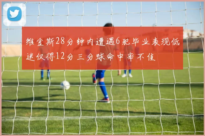 维金斯28分钟内遭遇6犯毕业表现低迷仅得12分三分球命中率不佳
