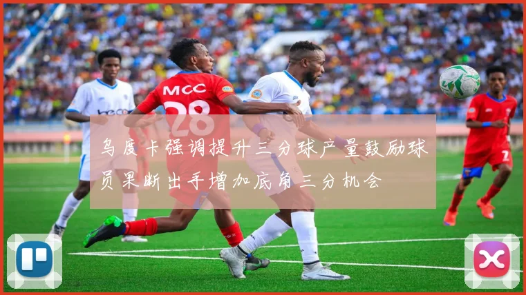 乌度卡强调提升三分球产量鼓励球员果断出手增加底角三分机会