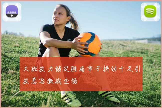 文班发力锁定胜局华子拼劲十足引发悬念激战全场