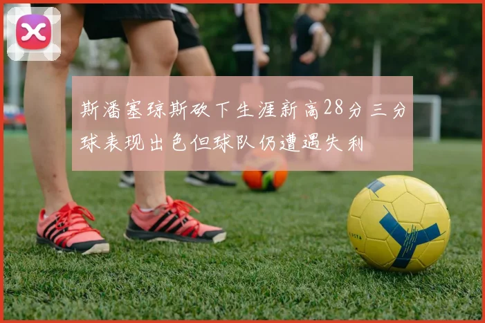 斯潘塞琼斯砍下生涯新高28分三分球表现出色但球队仍遭遇失利