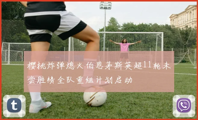 樱桃炸弹熄火伯恩茅斯英超11轮未尝胜绩全队重组计划启动