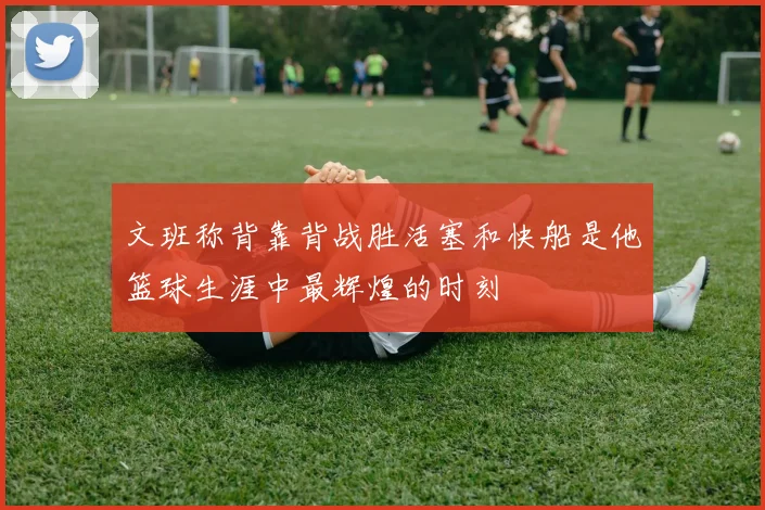 文班称背靠背战胜活塞和快船是他篮球生涯中最辉煌的时刻