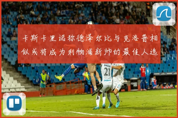 卡斯卡里诺称德泽尔比与克洛普相似或将成为利物浦新帅的最佳人选
