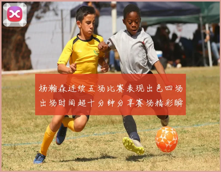 杨瀚森连续五场比赛表现出色四场出场时间超十分钟分享赛场精彩瞬间