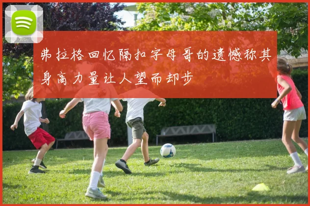 弗拉格回忆隔扣字母哥的遗憾称其身高力量让人望而却步