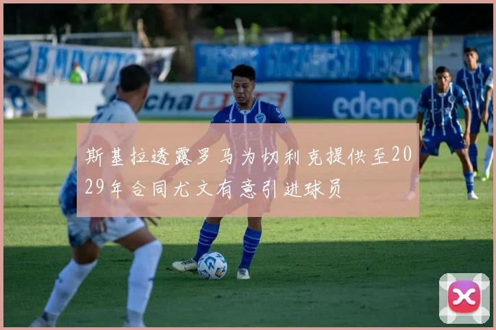 斯基拉透露罗马为切利克提供至2029年合同尤文有意引进球员