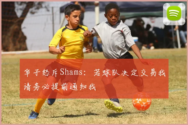 华子怒斥Shams：若球队决定交易我请务必提前通知我