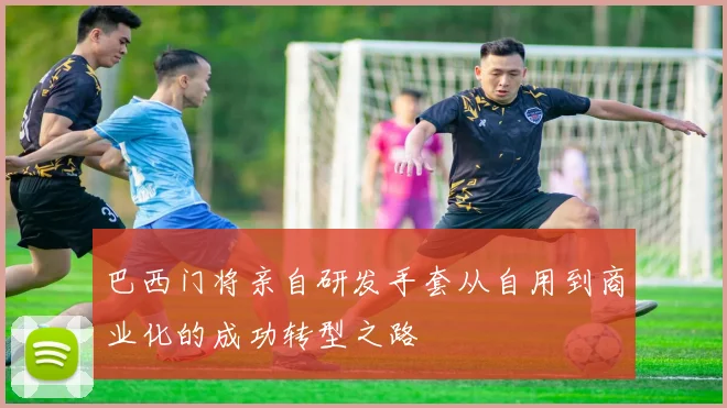 巴西门将亲自研发手套从自用到商业化的成功转型之路