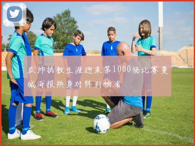 瓜帅执教生涯迎来第1000场比赛曼城海报热身对阵利物浦