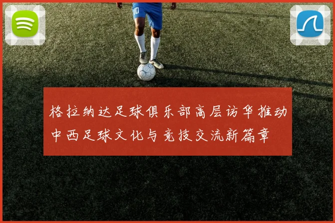 格拉纳达足球俱乐部高层访华推动中西足球文化与竞技交流新篇章